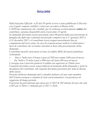 Bonus bebè
Sulla Gazzetta Ufficiale n.83 del 10 aprile scorso è stato pubblicato il Decreto
con il quale vengono stabiliti i criteri per accedere al Bonus bebè.
L’INPS ha comunicato che i moduli, per la richiesta esclusivamente online del
contributo, saranno disponibili entro il prossimo 25 aprile.
Le domande dovranno essere presentate entro 90 giorni dalla nascita/entrata in
famiglia dei figli nati o adottati nel periodo compreso tra il 1° gennaio 2015 e
il 31 dicembre 2017 e il contributo verrà erogato mensilmente fino al
compimento del terzo anno. In caso di comunicazione tardiva si ridurranno i
mesi di contributo che verranno calcolati in base alla presentazione della
domanda.
I contributi mensili varieranno in base al reddito ISEE del nucleo familiare
richiedente:
– fino a 7mila euro il bonus è pari a1.920 euro annui (160 euro al mese)
- fra 7mila e 25 mila è pari a 960 euro all’anno (80 euro al mese).
L’assegno non è previsto qualora il reddito sia superiore ai 25mila euro.
I requisiti dovranno essere autocertificati al momento della domanda e, pena la
decadenza del contributo, tali requisiti dovranno persistere per tutta la durata
dello stesso.
Possono inoltrare domanda tutti i cittadini italiani o di uno stato membro
dell’Unione europea o cittadini di stati extracomunitari, con permesso di
soggiorno di lungo periodo.
Il governo ha preventivato una spesa per il 2015 di 202 milioni di euro che sale
a 607 per il 2016 e 1 miliardo per il 2017 e 2018.
 