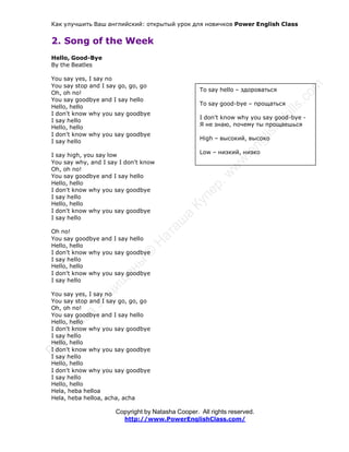 Как улучшить Ваш английский: открытый урок для новичков Power English Class
Copyright by Natasha Cooper. All rights reserved.
http://www.PowerEnglishClass.com/
2. Song of the Week
Hello, Good-Bye
By the Beatles
You say yes, I say no
You say stop and I say go, go, go
Oh, oh no!
You say goodbye and I say hello
Hello, hello
I don't know why you say goodbye
I say hello
Hello, hello
I don't know why you say goodbye
I say hello
I say high, you say low
You say why, and I say I don't know
Oh, oh no!
You say goodbye and I say hello
Hello, hello
I don't know why you say goodbye
I say hello
Hello, hello
I don't know why you say goodbye
I say hello
Oh no!
You say goodbye and I say hello
Hello, hello
I don't know why you say goodbye
I say hello
Hello, hello
I don't know why you say goodbye
I say hello
You say yes, I say no
You say stop and I say go, go, go
Oh, oh no!
You say goodbye and I say hello
Hello, hello
I don't know why you say goodbye
I say hello
Hello, hello
I don't know why you say goodbye
I say hello
Hello, hello
I don't know why you say goodbye
I say hello
Hello, hello
Hela, heba helloa
Hela, heba helloa, acha, acha
To say hello – здороваться
To say good-bye – прощаться
I don't know why you say good-bye -
Я не знаю, почему ты прощаешься
High – высокий, высоко
Low – низкий, низко
 