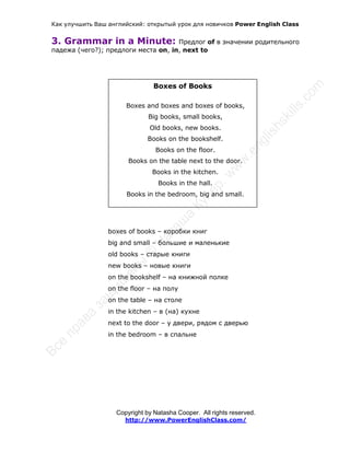 Как улучшить Ваш английский: открытый урок для новичков Power English Class
Copyright by Natasha Cooper. All rights reserved.
http://www.PowerEnglishClass.com/
3. Grammar in a Minute: Предлог of в значении родительного
падежа (чего?); предлоги места on, in, next to
Boxes of Books
Boxes and boxes and boxes of books,
Big books, small books,
Old books, new books.
Books on the bookshelf.
Books on the floor.
Books on the table next to the door.
Books in the kitchen.
Books in the hall.
Books in the bedroom, big and small.
boxes of books – коробки книг
big and small – большие и маленькие
old books – старые книги
new books – новые книги
on the bookshelf – на книжной полке
on the floor – на полу
on the table – на столе
in the kitchen – в (на) кухне
next to the door – у двери, рядом с дверью
in the bedroom – в спальне
 
