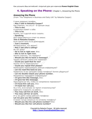 Как улучшить Ваш английский: открытый урок для новичков Power English Class
Copyright by Natasha Cooper. All rights reserved.
http://www.PowerEnglishClass.com/
4. Speaking on the Phone: Chapter 1, Answering the Phone
Answering the Phone
(From “The Telephone in Business and Daily Life” by Natasha Cooper)
У меня зазвонил телефон.
- May I talk to Natasha Cooper?
Как ответить, что это я? - В третьем лице:
- This is she.
А мужчина скажет о себе:
- This is he.
Кстати, тот и другой могут сказать:
- Speaking.
Или представиться в ответ по имени:
This is Natasha Cooper.
Если просят кого-то из домочадцев:
- Just a moment.
Интересуетесь, кто звонит?
- May I ask who’s calling?
Их нет дома?
- He is not in right now. Или:
- She is not in right now.
Хотите спросить, что передать?
- Would you like to leave a message?
Трудно записать имена или названия?
- Could you spell that for me?
Хотите что-то переспросить?
- Could you repeat that please?
Необходимо перепроверить важную информацию?
- Let me read this back to you.
Правильно ли вы записали номер телефона? Хотите убедиться?
- Let me double-check your phone number.
Непременно передадите информацию?
- I'll give him the message. Или:
- I'll give her the message.
Проследите за тем, чтобы он непременно перезвонил?
- I'll have him call you. Или:
- I'll have her call you.
Ну а что, если вопрос не терпит отлагательства?
Cоветуете позвонить на работу:
- You may call him at work. Или:
- You may call her at work.
И ту же дайте номер рабочего телефона:
Let me give you the number.
А может лучше связаться по сотовому телефону?
- Would you like his cell phone number? Или:
- Would you like her cell phone number?
 