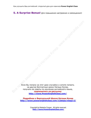 Как улучшить Ваш английский: открытый урок для новичков Power English Class
Copyright by Natasha Cooper. All rights reserved.
http://www.PowerEnglishClass.com/
5. A Surprise Bonus! Для повышения настроения и самооценки
Если Вы попали на этот урок случайно и хотите попасть
на другие бесплатные уроки Наташи Купер,
получать ее советы по изучению английского языка,
подпишитесь на рассылку
http://www.PowerEnglishClass.com/
Подробнее о Виртуальной Школе Наташи Купер
http://www.powerenglishclass.com/12steps/mega-2/
 