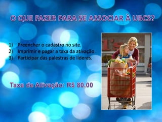 O QUE FAZER PARA SE ASSOCIAR À UBCS?Preencher o cadastro no site.Imprimir e pagar a taxa da ativação.Participar das palestras de líderes.Taxa de Ativação: R$ 80,00