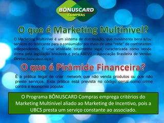 O que é Marketing Multinível? O Marketing Multinível é um sistema de distribuição, que movimenta bens e/ou serviços do fabricante para o consumidor por meio de uma “rede” de contratantes independentes. É uma atividade totalmente legal, caracterizada como venda direta pela legislação brasileira e pela ABEVD – Associação Brasileira de Vendas Diretas (www.abevd.org.br)O que é Pirâmide Financeira? É a prática ilegal de criar  network que não venda produtos ou que não preste serviços. Esta prática está prevista no código penal como crime contra a economia popular.O Programa BÔNUSCARD Compras emprega critérios do Marketing Multinível aliado ao Marketing de Incentivo, pois a UBCS presta um serviço constante ao associado.