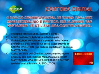 CARTEIRA DIGITALO USO DO DINHEIRO DIGITAL SE TORNA CADA VEZ MAIS NECESSÁRIO E PRÁTICO. EIS ALGUMAS DAS VANTAGENS DE UTILIZAR SUA CARTEIRA DIGITALProtegido contra roubos, assaltos e perdas;Aceito nos bancos 24 horas em todo o país;Você vai poder comprar nos supermercados de sua preferência, pois  seus bônus serão pagos através do CARTÃO EVOLUTION (sua carteira digital) com bandeira MASTERCARD;Aceito em mais de 800 mil estabelecimentos todo o Brasil, ou seja onde houver máquinas que aceitam MASTERCARD, VISA, DINNER, HIPERCARD E OUTROS também aceitarão o cartão EVOLUTION.