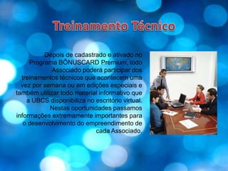 Treinamento TécnicoDepois de cadastrado e ativado no Programa BÔNUSCARD Premium, todo Associado poderá participar dos treinamentos técnicos que acontecem uma vez por semana ou em edições especiais e também utilizar todo material informativo que a UBCS disponibiliza no escritório virtual. Nestas oportunidades passamos informações extremamente importantes para o desenvolvimento do empreendimento de cada Associado.