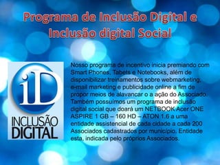 Programa de Inclusão Digital e Inclusão digital SocialNosso programa de incentivo inicia premiando com Smart Phones, Tabets e Notebooks, além de disponibilizar treinamentos sobre webmarketing, e-mail marketing e publicidade online a fim de propor meios de alavancar o a ação do Associado.Também possuímos um programa de inclusão  digital social que doará um NETBOOK Acer ONE ASPIRE 1 GB – 160 HD – ATON 1.6 a uma entidade assistencial de cada cidade a cada 200 Associados cadastrados por município. Entidade esta, indicada pelo próprios Associados.