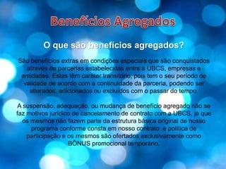 Benefícios AgregadosO que são benefícios agregados?São benefícios extras em condições especiais que são conquistados através de parcerias estabelecidas entre a UBCS, empresas e entidades. Estes têm caráter transitório, pois tem o seu período de validade de acordo com a continuidade da parceria, podendo ser alterados, adicionados ou excluídos com o passar do tempo.A suspensão, adequação, ou mudança de benefício agregado não se faz motivos jurídico de cancelamento de contrato com a UBCS, já que os mesmos não fazem parte da estrutura básica original de nosso programa conforme consta em nosso contrato  e política de participação e os mesmos são ofertados exclusivamente como BÔNUS promocional temporário.