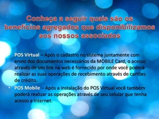 Conheça a seguir quais são osbenefícios agregados que disponibilizamos aos nossos associadosPOS Virtual – Após o cadastro no sistema juntamente com envio dos documentos necessários da MOBILE Card, o acesso através de um link na web é fornecido por onde você poderá realizar as suas operações de recebimento através de cartões de crédito.POS Mobile– Após a instalação do POS Virtual você também poderá realizar as operações através de seu celular que tenha acesso a internet.