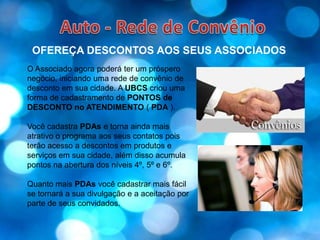 Auto - Rede de ConvênioOFEREÇA DESCONTOS AOS SEUS ASSOCIADOSO Associado agora poderá ter um próspero negócio, iniciando uma rede de convênio de desconto em sua cidade. A UBCS criou uma forma de cadastramento de PONTOS de DESCONTO no ATENDIMENTO ( PDA ).Você cadastra PDAs e torna ainda mais atrativo o programa aos seus contatos pois terão acesso a descontos em produtos e serviços em sua cidade, além disso acumula pontos na abertura dos níveis 4º, 5º e 6º.Quanto mais PDAs você cadastrar mais fácil se tornará a sua divulgação e a aceitação por parte de seus convidados.
