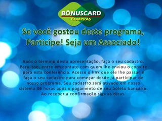Se você gostou deste programa,Participe! Seja um Associado!Após o término desta apresentação, faça o seu cadastro. Para isso, entre em contato com quem lhe enviou o convite para esta conferência. Acesse o link que ele lhe passar e faça o seu cadastro para começar desde já participar de nosso programa. Seu cadastro será ativado em nosso sistema 36 horas após o pagamento de seu boleto bancário. Ao receber a confirmação siga as dicas.