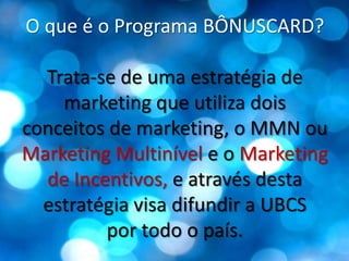 O que é o Programa BÔNUSCARD?Trata-se de uma estratégia de marketing que utiliza dois conceitos de marketing, o MMN ou Marketing Multinívele o Marketing de Incentivos, e através desta estratégia visa difundir a UBCS por todo o país.