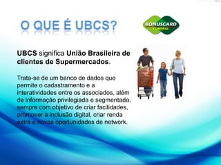 O QUE É UBCS?UBCS significa União Brasileira de clientes de Supermercados. Trata-se de um banco de dados que permite o cadastramento e a interatividades entre os associados, além de informação privilegiada e segmentada, sempre com objetivo de criar facilidades, promover a inclusão digital, criar renda extra e novas oportunidades de network.
