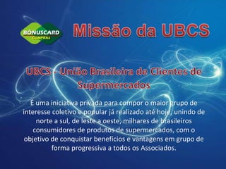 Missão da UBCSUBCS - União Brasileira de Clientes de SupermercadosÉ uma iniciativa privada para compor o maior grupo de interesse coletivo e popular já realizado até hoje, unindo de norte a sul, de leste a oeste, milhares de brasileiros consumidores de produtos de supermercados, com o objetivo de conquistar benefícios e vantagens em grupo de forma progressiva a todos os Associados.