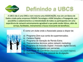 Definindo a UBCSA UBCS não é uma ONG e nem mesmo uma ASSOCIAÇÃO, mas sim um Banco de Dados criado pelas empresas PIXDATA Tecnologia e ADM Soluções e Propaganda, que possibilita o cadastramento e a interatividade de todos os participantes em uma experiência de network extremamente agradável e que pode render bônus, além de serviço, facilidades, treinamentos e busca incessante de benefícios. É como um clube onde o Associado passa a dispor de:Programa Zere sua conta de supermercados;Carteira Digital;Programa de Geração de Renda Extra;Treinamentos técnicos sobre network marketing;Programa de Inclusão Digital ( Inclusão digital Social);Benefícios Agregados por parcerias;Auto-Rede de Convênios (Alavanque o seu próprio negócio);Escritório Virtual e Site pessoal de divulgação.