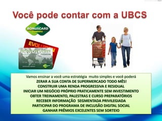 Você pode contar com a UBCSVamos ensinar a você uma estratégia  muito simples e você poderáZERAR A SUA CONTA DE SUPERMERCADO TODO MÊS!CONSTRUIR UMA RENDA PROGRESSIVA E RESIDUALINICIAR UM NEGÓCIO PRÓPRIO PRATICAMENTE SEM INVESTIMENTOOBTER TREINAMENTO, PALESTRAS E CURSO PREPARATÓRIOSRECEBER INFORMAÇÃO  SEGMENTADA PRIVILEGIADAPARTICIPAR DO PROGRAMA DE INCLUSÃO DIGITAL SOCIALGANHAR PRÊMIOS EXCELENTES SEM SORTEIO