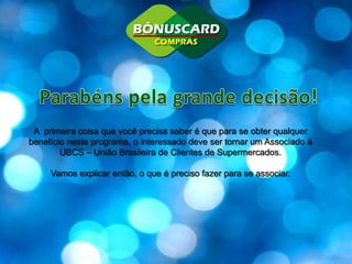 Parabénspela grande decisão!A  primeira coisa que você precisa saber é que para se obter qualquer benefício neste programa, o interessado deve ser tornar um Associado à UBCS – União Brasileira de Clientes de Supermercados.Vamos explicar então, o que é preciso fazer para se associar.