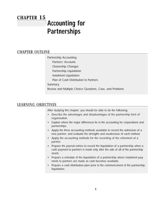 CHAPTER 15
              Accounting for
              Partnerships

CHAPTER OUTLINE
              Partnership Accounting
                  Partners’ Accounts
                  Ownership Changes
                  Partnership Liquidation
                  Instalment Liquidation
                  Plan of Cash Distribution to Partners
              Summary
              Review and Multiple Choice Questions, Case, and Problems




LEARNING OBJECTIVES
              After studying this chapter, you should be able to do the following:
              • Describe the advantages and disadvantages of the partnership form of
                  organization.
              • Explain where the major differences lie in the accounting for corporations and
                  partnerships.
              • Apply the three accounting methods available to record the admission of a
                  new partner, and evaluate the strengths and weaknesses of each method.
              • Apply the accounting methods for the recording of the retirement of a
                  partner.
              • Prepare the journal entries to record the liquidation of a partnership when a
                  cash payment to partners is made only after the sale of all of the partnership
                  assets.
              • Prepare a schedule of the liquidation of a partnership where instalment pay-
                  ments to partners are made as cash becomes available.
              • Prepare a cash distribution plan prior to the commencement of the partnership
                  liquidation.




                                                      1
 