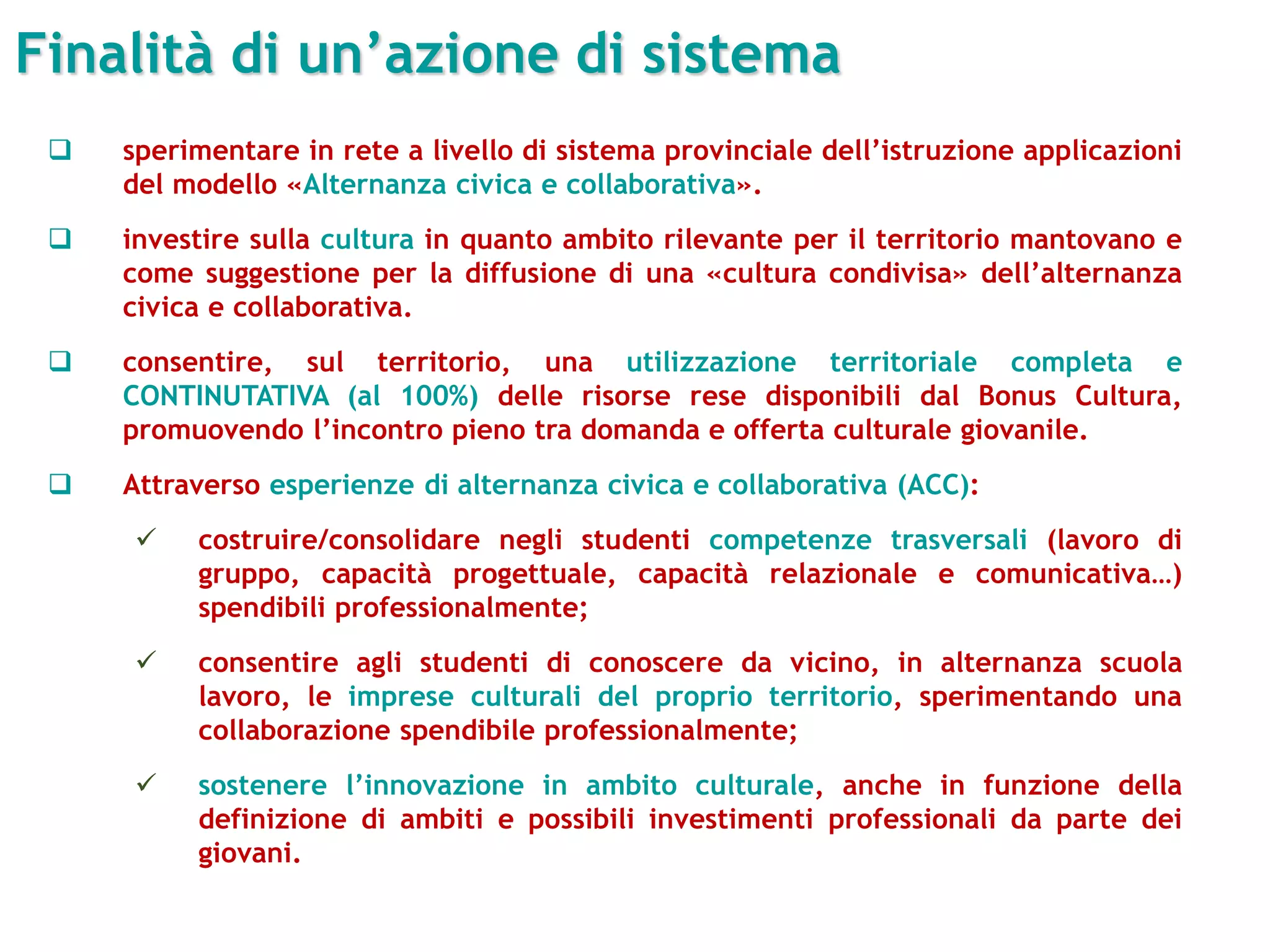 Finalità di un’azione di sistema
 sperimentare in rete a livello di sistema provinciale dell’istruzione applicazioni
del modello «Alternanza civica e collaborativa».
 investire sulla cultura in quanto ambito rilevante per il territorio mantovano e
come suggestione per la diffusione di una «cultura condivisa» dell’alternanza
civica e collaborativa.
 consentire, sul territorio, una utilizzazione territoriale completa e
CONTINUTATIVA (al 100%) delle risorse rese disponibili dal Bonus Cultura,
promuovendo l’incontro pieno tra domanda e offerta culturale giovanile.
 Attraverso esperienze di alternanza civica e collaborativa (ACC):
 costruire/consolidare negli studenti competenze trasversali (lavoro di
gruppo, capacità progettuale, capacità relazionale e comunicativa…)
spendibili professionalmente;
 consentire agli studenti di conoscere da vicino, in alternanza scuola
lavoro, le imprese culturali del proprio territorio, sperimentando una
collaborazione spendibile professionalmente;
 sostenere l’innovazione in ambito culturale, anche in funzione della
definizione di ambiti e possibili investimenti professionali da parte dei
giovani.
 