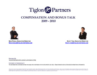 COMPENSATION AND BONUS TALK
                                                        2009 - 2010




NICK POOLE, EXECUTIVE DIRECTOR                                                                                                                                                                                             SCOTT TAN, EXECUTIVE DIRECTOR
NICK.POOLE@TIGLON-PARTNERS.COM                                                                                                                                                                                           SCOTT.TAN@TIGLON-PARTNERS.COM




PREPARED BY
TIGLON PARTNERS INTELLIGENCE & RESEARCH (TPIR)

STATEMENT OF CONFIDENTIALITY
THE INFORMATION CONTAINED WITHIN THIS ANALYSIS IS INTENDED FOR THE RECIPIENTS USE ONLY. UNAUTHORIZED DUPLICATION AND DISTRIBUTION IS PROHIBITED.


This report is the result of research undertaken by Tiglon Partners Asia. The information it contains is highly confidential and shared with us on the strict understanding of controlled disclosure. Failure to observe this undertaking could result in legal proceedings by persons named in this report.. The
information given has been compiled primarily from verbal sources. Whilst compiled in good faith, we do not accept responsibility for any errors or omission in the presentation or for any loss or damage arising out of any reliance on the information. By accepting receipt of the report you undertake to
indemnify Tiglon Partners against any losees, expenses and liabilities it may suffer directly or indirectly as a result of loss, unauthorised use or publication of any part of the document.
 