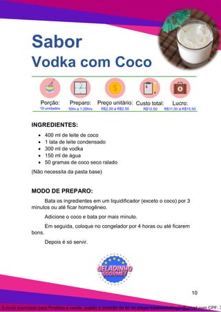 10
Sabor
Vodka com Coco
INGREDIENTES:
• 400 ml de leite de coco
• 1 lata de leite condensado
• 300 ml de vodka
• 150 ml de água
• 50 gramas de coco seco ralado
(Não necessita da pasta base)
MODO DE PREPARO:
Bata os ingredientes em um liquidificador (exceto o coco) por 3
minutos ou até ficar homogêneo.
Adicione o coco e bata por mais minuto.
Em seguida, coloque no congelador por 4 horas ou até ficarem
bons.
Depois é só servir.
E-book licenciado para Proibida a venda, sujeito a punição da lei de plágio totalmarketing2r@gmail.com CPF: 3
 