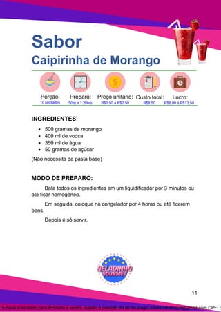 11
Sabor
Caipirinha de Morango
INGREDIENTES:
• 500 gramas de morango
• 400 ml de vodca
• 350 ml de água
• 50 gramas de açúcar
(Não necessita da pasta base)
MODO DE PREPARO:
Bata todos os ingredientes em um liquidificador por 3 minutos ou
até ficar homogêneo.
Em seguida, coloque no congelador por 4 horas ou até ficarem
bons.
Depois é só servir.
E-book licenciado para Proibida a venda, sujeito a punição da lei de plágio totalmarketing2r@gmail.com CPF: 3
 