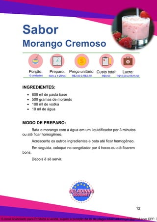 12
Sabor
Morango Cremoso
INGREDIENTES:
• 800 ml de pasta base
• 500 gramas de morando
• 100 ml de vodka
• 10 ml de água
MODO DE PREPARO:
Bata o morango com a água em um liquidificador por 3 minutos
ou até ficar homogêneo.
Acrescente os outros ingredientes e bata até ficar homogêneo.
Em seguida, coloque no congelador por 4 horas ou até ficarem
bons.
Depois é só servir.
E-book licenciado para Proibida a venda, sujeito a punição da lei de plágio totalmarketing2r@gmail.com CPF: 3
 