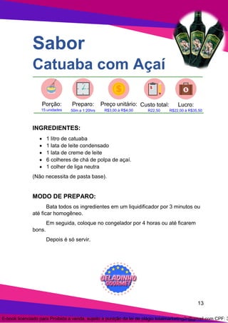 13
Sabor
Catuaba com Açaí
INGREDIENTES:
• 1 litro de catuaba
• 1 lata de leite condensado
• 1 lata de creme de leite
• 6 colheres de chá de polpa de açaí.
• 1 colher de liga neutra
(Não necessita de pasta base).
MODO DE PREPARO:
Bata todos os ingredientes em um liquidificador por 3 minutos ou
até ficar homogêneo.
Em seguida, coloque no congelador por 4 horas ou até ficarem
bons.
Depois é só servir.
E-book licenciado para Proibida a venda, sujeito a punição da lei de plágio totalmarketing2r@gmail.com CPF: 3
 