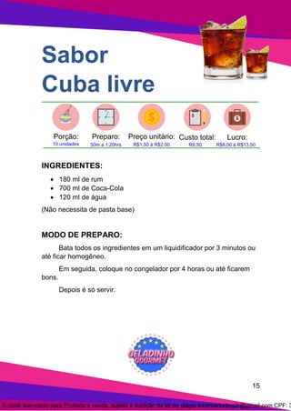 15
Sabor
Cuba livre
INGREDIENTES:
• 180 ml de rum
• 700 ml de Coca-Cola
• 120 ml de água
(Não necessita de pasta base)
MODO DE PREPARO:
Bata todos os ingredientes em um liquidificador por 3 minutos ou
até ficar homogêneo.
Em seguida, coloque no congelador por 4 horas ou até ficarem
bons.
Depois é só servir.
E-book licenciado para Proibida a venda, sujeito a punição da lei de plágio totalmarketing2r@gmail.com CPF: 3
 