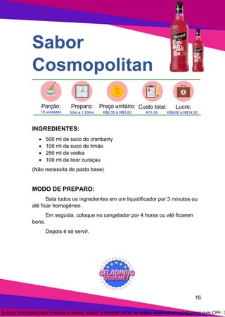 16
Sabor
Cosmopolitan
INGREDIENTES:
• 500 ml de suco de cranbarry
• 100 ml de suco de limão
• 250 ml de vodka
• 100 ml de licor curaçau
(Não necessita de pasta base)
MODO DE PREPARO:
Bata todos os ingredientes em um liquidificador por 3 minutos ou
até ficar homogêneo.
Em seguida, coloque no congelador por 4 horas ou até ficarem
bons.
Depois é só servir.
E-book licenciado para Proibida a venda, sujeito a punição da lei de plágio totalmarketing2r@gmail.com CPF: 3
 