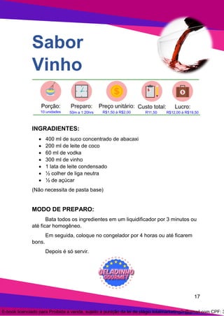 17
Sabor
Vinho
INGRADIENTES:
• 400 ml de suco concentrado de abacaxi
• 200 ml de leite de coco
• 60 ml de vodka
• 300 ml de vinho
• 1 lata de leite condensado
• ½ colher de liga neutra
• ½ de açúcar
(Não necessita de pasta base)
MODO DE PREPARO:
Bata todos os ingredientes em um liquidificador por 3 minutos ou
até ficar homogêneo.
Em seguida, coloque no congelador por 4 horas ou até ficarem
bons.
Depois é só servir.
E-book licenciado para Proibida a venda, sujeito a punição da lei de plágio totalmarketing2r@gmail.com CPF: 3
 