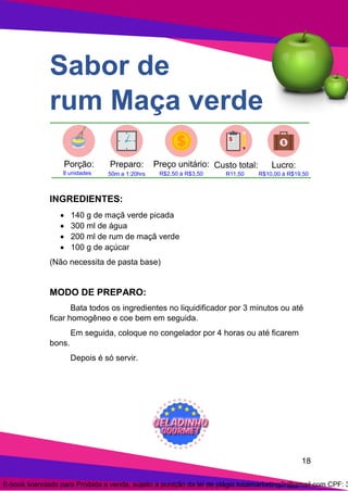 18
Sabor de
rum Maça verde
INGREDIENTES:
• 140 g de maçã verde picada
• 300 ml de água
• 200 ml de rum de maçã verde
• 100 g de açúcar
(Não necessita de pasta base)
MODO DE PREPARO:
Bata todos os ingredientes no liquidificador por 3 minutos ou até
ficar homogêneo e coe bem em seguida.
Em seguida, coloque no congelador por 4 horas ou até ficarem
bons.
Depois é só servir.
E-book licenciado para Proibida a venda, sujeito a punição da lei de plágio totalmarketing2r@gmail.com CPF: 3
 