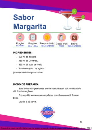 19
Sabor
Margarita
INGREDIENTES:
• 500 ml de Tequila
• 150 ml de Cointreau
• 350 ml de suco de limão
• 3 colheres (chá) de açúcar
(Não necessita de pasta base)
MODO DE PREPARO:
Bata todos os ingredientes em um liquidificador por 3 minutos ou
até ficar homogêneo.
Em seguida, coloque no congelador por 4 horas ou até ficarem
bons.
Depois é só servir.
E-book licenciado para Proibida a venda, sujeito a punição da lei de plágio totalmarketing2r@gmail.com CPF: 3
 