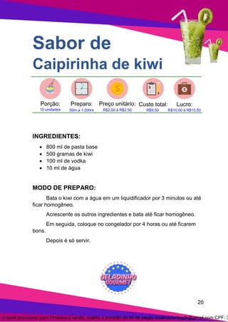 20
Sabor de
Caipirinha de kiwi
INGREDIENTES:
• 800 ml de pasta base
• 500 gramas de kiwi
• 100 ml de vodka
• 10 ml de água
MODO DE PREPARO:
Bata o kiwi com a água em um liquidificador por 3 minutos ou até
ficar homogêneo.
Acrescente os outros ingredientes e bata até ficar homogêneo.
Em seguida, coloque no congelador por 4 horas ou até ficarem
bons.
Depois é só servir.
E-book licenciado para Proibida a venda, sujeito a punição da lei de plágio totalmarketing2r@gmail.com CPF: 3
 