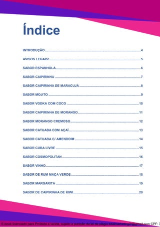 3
Índice
INTRODUÇÃO.........................................................................................................4
AVISOS LEGAIS!....................................................................................................5
SABOR ESPANHOLA.............................................................................................6
SABOR CAIPIRINHA ..............................................................................................7
SABOR CAIPIRINHA DE MARACUJÁ ...................................................................8
SABOR MOJITO .....................................................................................................9
SABOR VODKA COM COCO ...............................................................................10
SABOR CAIPIRINHA DE MORANGO...................................................................11
SABOR MORANGO CREMOSO...........................................................................12
SABOR CATUABA COM AÇAÍ.............................................................................13
SABOR CATUABA C/ AMENDOIM ......................................................................14
SABOR CUBA LIVRE ...........................................................................................15
SABOR COSMOPOLITAN ....................................................................................16
SABOR VINHO......................................................................................................17
SABOR DE RUM MAÇA VERDE ..........................................................................18
SABOR MARGARITA ...........................................................................................19
SABOR DE CAIPIRINHA DE KIWI........................................................................20
E-book licenciado para Proibida a venda, sujeito a punição da lei de plágio totalmarketing2r@gmail.com CPF: 3
 