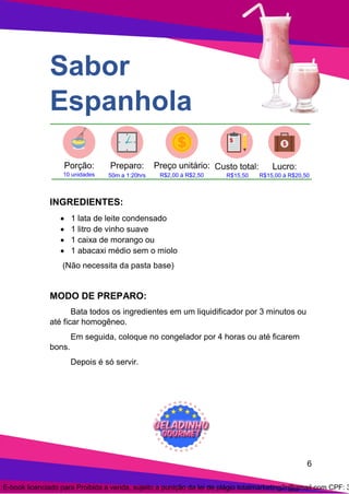 6
Sabor
Espanhola
INGREDIENTES:
• 1 lata de leite condensado
• 1 litro de vinho suave
• 1 caixa de morango ou
• 1 abacaxi médio sem o miolo
(Não necessita da pasta base)
MODO DE PREPARO:
Bata todos os ingredientes em um liquidificador por 3 minutos ou
até ficar homogêneo.
Em seguida, coloque no congelador por 4 horas ou até ficarem
bons.
Depois é só servir.
E-book licenciado para Proibida a venda, sujeito a punição da lei de plágio totalmarketing2r@gmail.com CPF: 3
 