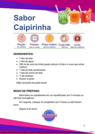 7
Sabor
Caipirinha
INGREDIENTES:
• 1 litro de leite
• 1 litro de água
• 300 ml de suco de limão (pode colocar a fruta e o suco que achar
melhor)
• 1 lata de leite condensado
• 1 lata de creme de leite
• ½ de cachaça
• Açúcar a gosto
(Não necessita da pasta base)
MODO DE PREPARO:
Bata todos os ingredientes em um liquidificador por 3 minutos ou
até ficar homogêneo.
Em seguida, coloque no congelador por 4 horas ou até ficarem
bons.
Depois é só servir.
E-book licenciado para Proibida a venda, sujeito a punição da lei de plágio totalmarketing2r@gmail.com CPF: 3
 