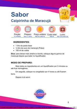8
Sabor
Caipirinha de Maracujá
INGREDIENTES:
• 1 litro da pasta base
• ½ litro de suco de maracujá (Polpa)
• 100 ml de vodka
Dica: para deixar mais atrativo e bonito, coloque alguns gomos de
maracujá depois que bater no liquidificador.
MODO DE PREPARO:
Bata todos os ingredientes em um liquidificador por 3 minutos ou
até ficar homogêneo.
Em seguida, coloque no congelador por 4 horas ou até ficarem
bons.
Depois é só servir.
E-book licenciado para Proibida a venda, sujeito a punição da lei de plágio totalmarketing2r@gmail.com CPF: 3
 