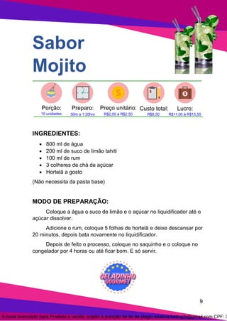 9
Sabor
Mojito
INGREDIENTES:
• 800 ml de água
• 200 ml de suco de limão tahiti
• 100 ml de rum
• 3 colheres de chá de açúcar
• Hortelã a gosto
(Não necessita da pasta base)
MODO DE PREPARAÇÃO:
Coloque a água o suco de limão e o açúcar no liquidificador até o
açúcar dissolver.
Adicione o rum, coloque 5 folhas de hortelã e deixe descansar por
20 minutos, depois bata novamente no liquidificador.
Depois de feito o processo, coloque no saquinho e o coloque no
congelador por 4 horas ou até ficar bom. E só servir.
E-book licenciado para Proibida a venda, sujeito a punição da lei de plágio totalmarketing2r@gmail.com CPF: 3
 