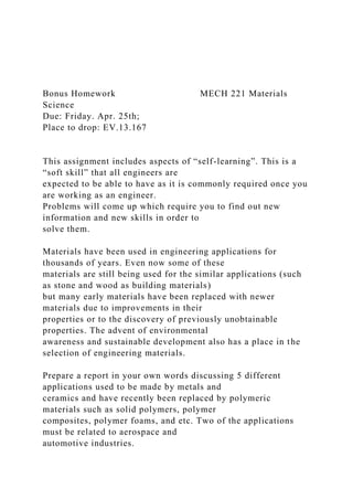 Bonus Homework MECH 221 Materials
Science
Due: Friday. Apr. 25th;
Place to drop: EV.13.167
This assignment includes aspects of “self-learning”. This is a
“soft skill” that all engineers are
expected to be able to have as it is commonly required once you
are working as an engineer.
Problems will come up which require you to find out new
information and new skills in order to
solve them.
Materials have been used in engineering applications for
thousands of years. Even now some of these
materials are still being used for the similar applications (such
as stone and wood as building materials)
but many early materials have been replaced with newer
materials due to improvements in their
properties or to the discovery of previously unobtainable
properties. The advent of environmental
awareness and sustainable development also has a place in the
selection of engineering materials.
Prepare a report in your own words discussing 5 different
applications used to be made by metals and
ceramics and have recently been replaced by polymeric
materials such as solid polymers, polymer
composites, polymer foams, and etc. Two of the applications
must be related to aerospace and
automotive industries.
 