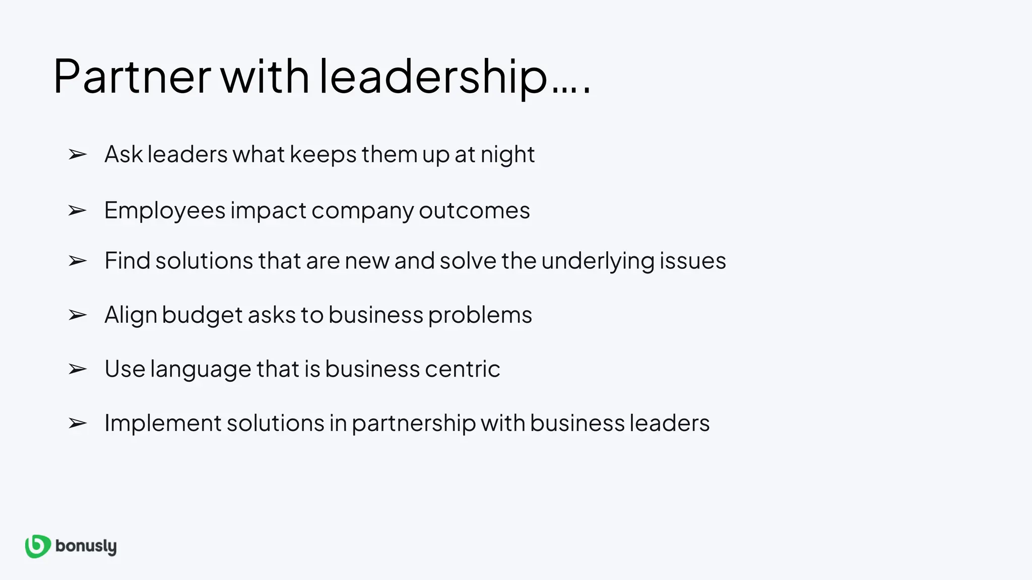 Partner with leadership….
➢ Implement solutions in partnership with business leaders
➢ Ask leaders what keeps them up at night
➢ Find solutions that are new and solve the underlying issues
➢ Align budget asks to business problems
➢ Use language that is business centric
➢ Employees impact company outcomes
 