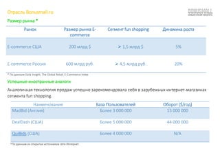 Отрасль Bonusmall.ru
Размер рынка *
Рынок Размер рынка E-
commerce
Сегмент fun shopping Динамика роста
E-commerce США 200 млрд $  1,5 млрд $ 5%
E-commerce Россия 600 млрд руб.  4,5 млрд руб. 20%
* По данным Data Insight, The Global Retail, E-Commerce Index
Успешные иностранные аналоги
Аналогичная технология продаж успешно зарекомендовала себя в зарубежных интернет-магазинах
сегмента fun shopping.
Наименование База Пользователей Оборот ($/год)
MadBid (Англия) Более 3 000 000 15 000 000
DealDash (США) Более 5 000 000 44 000 000
QuiBids (США) Более 4 000 000 N/A
*По данным из открытых источников сети Интернет.
 