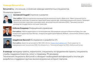 Команда Bonusmall.ru
Bonusmall.ru - это сильная, сплочённая команда компетентных специалистов.
Основатели проекта
Шкловский Андрей Стратегия и развитие
Опыт работы: Работал в должности руководителя региональных сетей в сфере услуг. Имеет успешный опыт в
руководстве проектами по развитию территорий (www.ширково.рф), телекоммуникационной отрасли. Руководил
технологическими проектами инжиниринговой, металлургической компании КРАСС. Принимал участие в
руководстве государственно-частными проектами.
Кобелев Владимир Операционное управление
Опыт работы: Работал директором по послепродажному обслуживанию автоцентр Машинный Двор, был зам.
генерального директора Яуза-Моторс, генеральным директором Мобилис-Мобиле, начальником сетевого отдела
Рэйд-Квадрат
Шадрёнков Василий Исследования и разработки (IT)
Опыт работы: Директор департамента R&D ООО «Интек» (www.intech-global.com). Ранее директор по
информационным технологиям ООО «Ростелеконтент». Технический директор ООО «Мобильный Актив»
В команде: менеджер проекта, маркетологи, специалисты по продвижению проекта, специалисты
службы поддержки Клиентов, логист и товаровед, PR менеджер.
Технические специалисты Bonusmall.ru обладают необходимой квалификацией и опытом для
разработки и поддержки крупных высоконагруженных интернет-порталов.
 