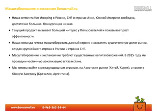 Масштабирование и экспансия Bonusmall.ru
 Ниша сегмента fun shopping в России, СНГ и странах Азии, Южной Америки свободна,
достаточно большая. Конкуренция низкая.
 Текущий продукт вызывает большой интерес у Пользователей и показывает рост
эффективности.
 Наша команда готова масштабировать данный сервис и захватить существенную долю рынка,
создав крупнейшего игрока в России и странах СНГ.
 Масштабирование и экспансия не требуют существенных капиталовложений. В 2015 году мы
проводим частичную локализацию в Казахстане.
 Мы готовы выйти к международным игрокам, на Азиатские рынки (Китай, Корея), а также в
Южную Америку (Бразилия, Аргентина).
 