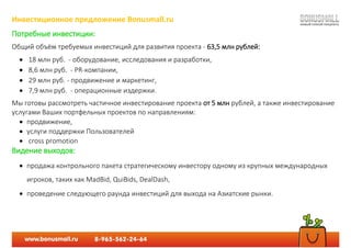 Инвестиционное предложение Bonusmall.ru
Потребные инвестиции:
Общий объём требуемых инвестиций для развития проекта - 63,5 млн рублей:
 18 млн руб. - оборудование, исследования и разработки,
 8,6 млн руб. - PR-компании,
 29 млн руб. - продвижение и маркетинг,
 7,9 млн руб. - операционные издержки.
Мы готовы рассмотреть частичное инвестирование проекта от 5 млн рублей, а также инвестирование
услугами Ваших портфельных проектов по направлениям:
 продвижение,
 услуги поддержки Пользователей
 cross promotion
Видение выходов:
 продажа контрольного пакета стратегическому инвестору одному из крупных международных
игроков, таких как MadBid, QuiBids, DealDash,
 проведение следующего раунда инвестиций для выхода на Азиатские рынки.
 