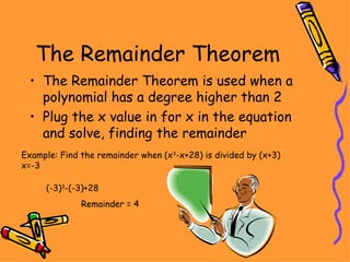The Remainder Theorem The Remainder Theorem is used when a polynomial has a degree higher than 2 Plug the x value in for x in the equation and solve, finding the remainder Example: Find the remainder when (x 3 -x+28) is divided by (x+3) x=-3 (-3) 3 -(-3)+28 Remainder = 4 