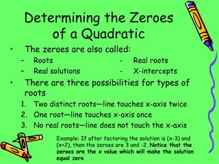 Determining the Zeroes of a Quadratic The zeroes are also called: Roots  -  Real roots Real solutions -  X-intercepts There are three possibilities for types of roots Two distinct roots—line touches x-axis twice One root—line touches x-axis once No real roots—line does not touch the x-axis Example: If after factoring the solution is (x-3) and (x+2), then the zeroes are 3 and -2.  Notice that the zeroes are the x value which will make the solution equal zero 