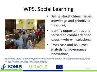 WP5. Social Learning
• Define stakeholders’ issues,
knowledge and prioritized
measures,
• Identify opportunities and
barriers to combat defined
issues – win-win solutions,
• Cross case and BSR level
analysis for governance
innovations,
Slide 10
Go4Baltic (how to achieve policy coherence?), BalticAPP (biogeochemical flows
=> ecosystem services for stakeholders)
 
