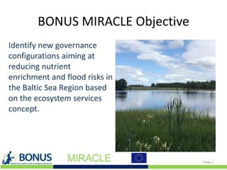 BONUS MIRACLE Objective
Identify new governance
configurations aiming at
reducing nutrient
enrichment and flood risks in
the Baltic Sea Region based
on the ecosystem services
concept.
Slide 2
 