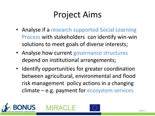 Project Aims
• Analyse if a research supported Social Learning
Process with stakeholders can identify win-win
solutions to meet goals of diverse interests;
• Analyse how current governance structures
depend on institutional arrangements;
• Identify opportunities for greater coordination
between agricultural, environmental and flood
risk management policy actions in a changing
climate – e.g. payment for ecosystem services
Slide 3
 