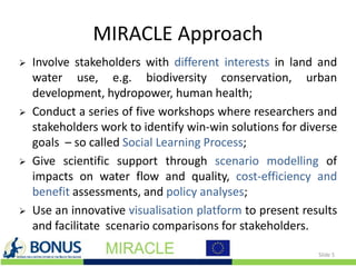 MIRACLE Approach
 Involve stakeholders with different interests in land and
water use, e.g. biodiversity conservation, urban
development, hydropower, human health;
 Conduct a series of five workshops where researchers and
stakeholders work to identify win-win solutions for diverse
goals – so called Social Learning Process;
 Give scientific support through scenario modelling of
impacts on water flow and quality, cost-efficiency and
benefit assessments, and policy analyses;
 Use an innovative visualisation platform to present results
and facilitate scenario comparisons for stakeholders.
Slide 5
 